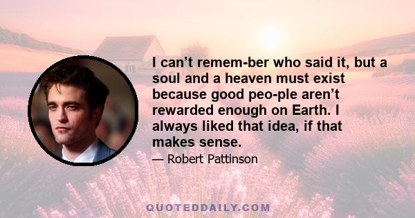 I can’t remem­ber who said it, but a soul and a heaven must exist because good peo­ple aren’t rewarded enough on Earth. I always liked that idea, if that makes sense.