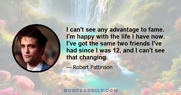 I can't see any advantage to fame. I'm happy with the life I have now. I've got the same two friends I've had since I was 12, and I can't see that changing.