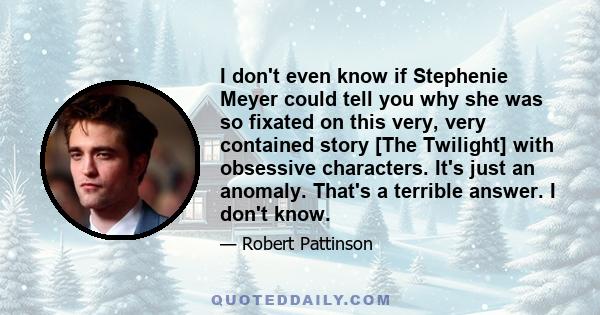 I don't even know if Stephenie Meyer could tell you why she was so fixated on this very, very contained story [The Twilight] with obsessive characters. It's just an anomaly. That's a terrible answer. I don't know.