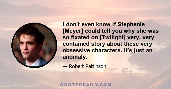 I don't even know if Stephenie [Meyer] could tell you why she was so fixated on [Twilight] very, very contained story about these very obsessive characters. It's just an anomaly.