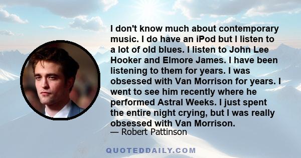 I don't know much about contemporary music. I do have an iPod but I listen to a lot of old blues. I listen to John Lee Hooker and Elmore James. I have been listening to them for years. I was obsessed with Van Morrison