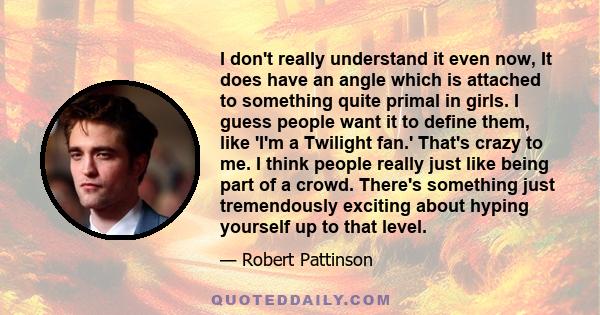 I don't really understand it even now, It does have an angle which is attached to something quite primal in girls. I guess people want it to define them, like 'I'm a Twilight fan.' That's crazy to me. I think people