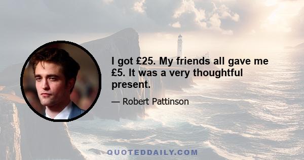 I got £25. My friends all gave me £5. It was a very thoughtful present.