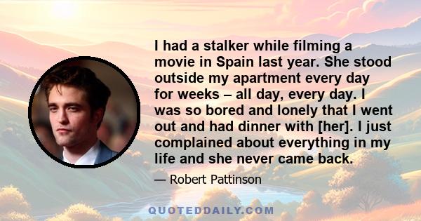 I had a stalker while filming a movie in Spain last year. She stood outside my apartment every day for weeks – all day, every day. I was so bored and lonely that I went out and had dinner with [her]. I just complained