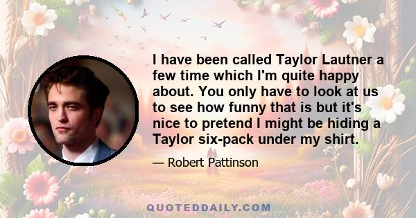 I have been called Taylor Lautner a few time which I'm quite happy about. You only have to look at us to see how funny that is but it's nice to pretend I might be hiding a Taylor six-pack under my shirt.