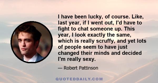 I have been lucky, of course. Like, last year, if I went out, I'd have to fight to chat someone up. This year, I look exactly the same, which is really scruffy, and yet lots of people seem to have just changed their