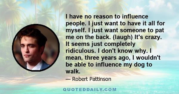 I have no reason to influence people. I just want to have it all for myself. I just want someone to pat me on the back. (laugh) It's crazy. It seems just completely ridiculous. I don't know why. I mean, three years ago, 