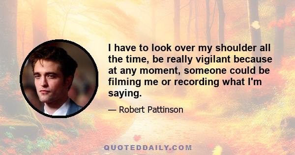 I have to look over my shoulder all the time, be really vigilant because at any moment, someone could be filming me or recording what I'm saying.