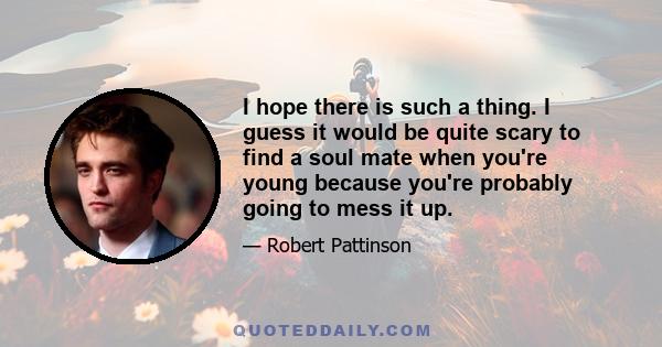 I hope there is such a thing. I guess it would be quite scary to find a soul mate when you're young because you're probably going to mess it up.