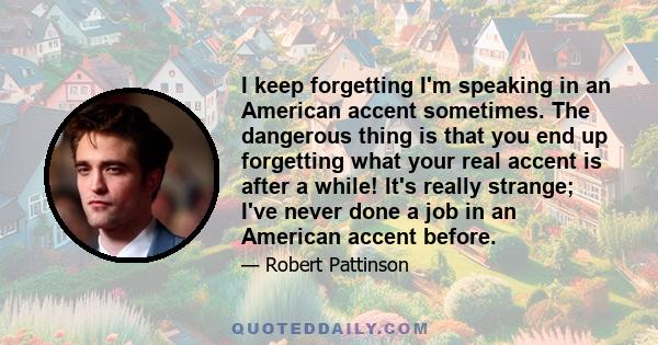 I keep forgetting I'm speaking in an American accent sometimes. The dangerous thing is that you end up forgetting what your real accent is after a while! It's really strange; I've never done a job in an American accent