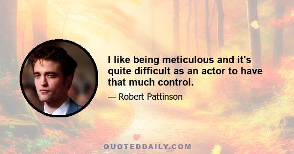 I like being meticulous and it's quite difficult as an actor to have that much control.