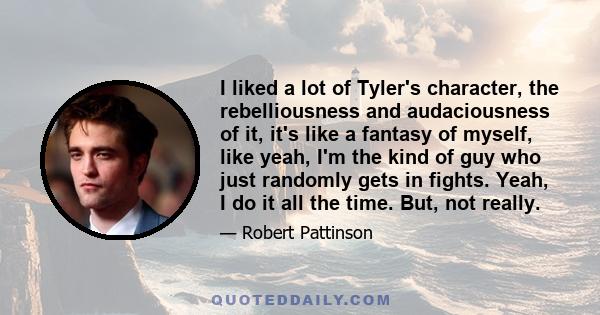 I liked a lot of Tyler's character, the rebelliousness and audaciousness of it, it's like a fantasy of myself, like yeah, I'm the kind of guy who just randomly gets in fights. Yeah, I do it all the time. But, not really.