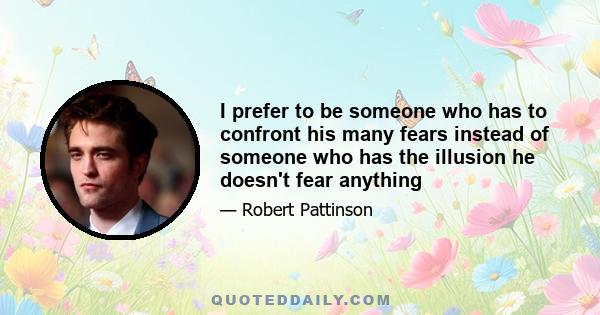 I prefer to be someone who has to confront his many fears instead of someone who has the illusion he doesn't fear anything