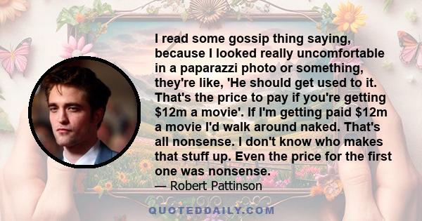 I read some gossip thing saying, because I looked really uncomfortable in a paparazzi photo or something, they're like, 'He should get used to it. That's the price to pay if you're getting $12m a movie'. If I'm getting