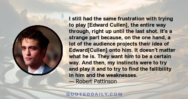 I still had the same frustration with trying to play [Edward Cullen], the entire way through, right up until the last shot. It's a strange part because, on the one hand, a lot of the audience projects their idea of