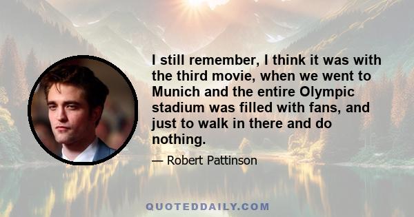 I still remember, I think it was with the third movie, when we went to Munich and the entire Olympic stadium was filled with fans, and just to walk in there and do nothing.