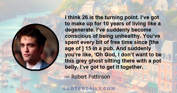 I think 26 is the turning point. I’ve got to make up for 10 years of living like a degenerate. I’ve suddenly become conscious of being unhealthy. You’ve spent every bit of free time since [the age of ] 15 in a pub. And