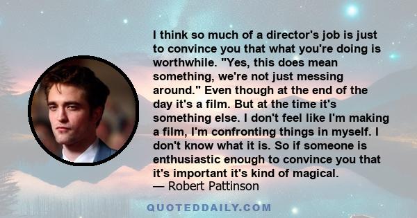 I think so much of a director's job is just to convince you that what you're doing is worthwhile. Yes, this does mean something, we're not just messing around. Even though at the end of the day it's a film. But at the