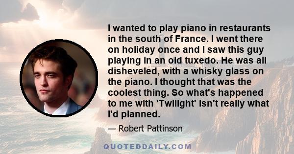 I wanted to play piano in restaurants in the south of France. I went there on holiday once and I saw this guy playing in an old tuxedo. He was all disheveled, with a whisky glass on the piano. I thought that was the