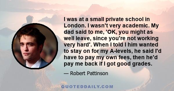 I was at a small private school in London. I wasn't very academic. My dad said to me, 'OK, you might as well leave, since you're not working very hard'. When I told I him wanted to stay on for my A-levels, he said I'd