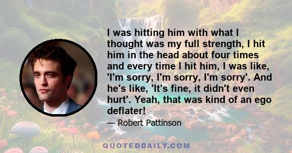 I was hitting him with what I thought was my full strength, I hit him in the head about four times and every time I hit him, I was like, 'I'm sorry, I'm sorry, I'm sorry'. And he's like, 'It's fine, it didn't even