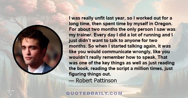 I was really unfit last year, so I worked out for a long time, then spent time by myself in Oregon. For about two months the only person I saw was my trainer. Every day I did a lot of running and I just didn’t want to