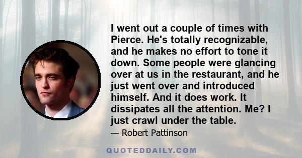 I went out a couple of times with Pierce. He's totally recognizable, and he makes no effort to tone it down. Some people were glancing over at us in the restaurant, and he just went over and introduced himself. And it