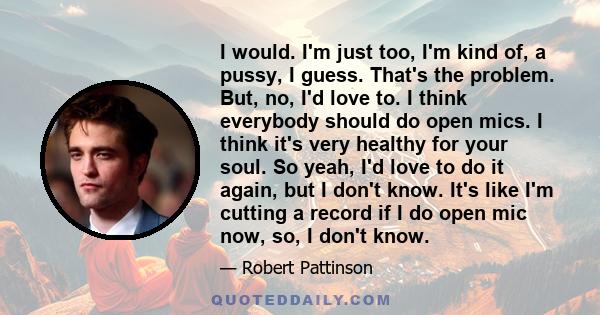 I would. I'm just too, I'm kind of, a pussy, I guess. That's the problem. But, no, I'd love to. I think everybody should do open mics. I think it's very healthy for your soul. So yeah, I'd love to do it again, but I