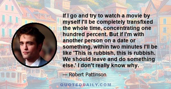 If I go and try to watch a movie by myself I'll be completely transfixed the whole time, concentrating one hundred percent. But if I'm with another person on a date or something, within two minutes I'll be like 'This is 