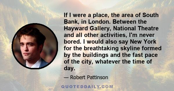 If I were a place, the area of South Bank, in London. Between the Hayward Gallery, National Theatre and all other activities, I'm never bored. I would also say New York for the breathtaking skyline formed by the