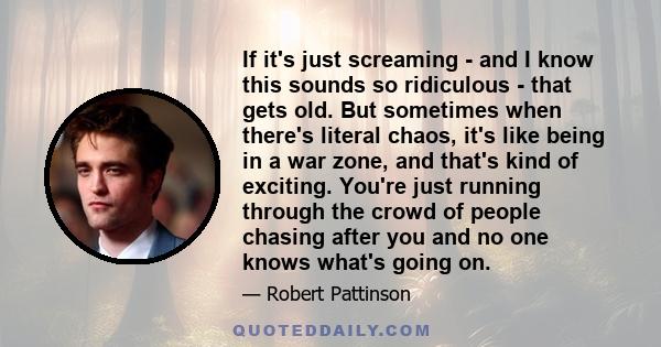 If it's just screaming - and I know this sounds so ridiculous - that gets old. But sometimes when there's literal chaos, it's like being in a war zone, and that's kind of exciting. You're just running through the crowd