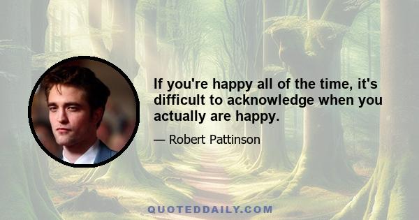 If you're happy all of the time, it's difficult to acknowledge when you actually are happy.