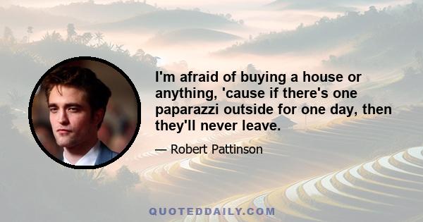 I'm afraid of buying a house or anything, 'cause if there's one paparazzi outside for one day, then they'll never leave.