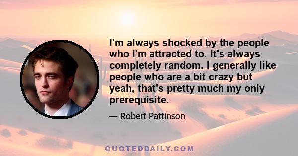 I'm always shocked by the people who I'm attracted to. It's always completely random. I generally like people who are a bit crazy but yeah, that's pretty much my only prerequisite.