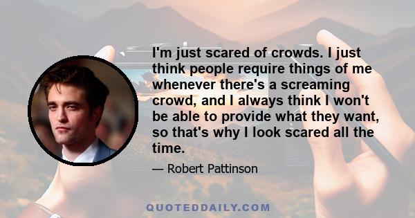 I'm just scared of crowds. I just think people require things of me whenever there's a screaming crowd, and I always think I won't be able to provide what they want, so that's why I look scared all the time.