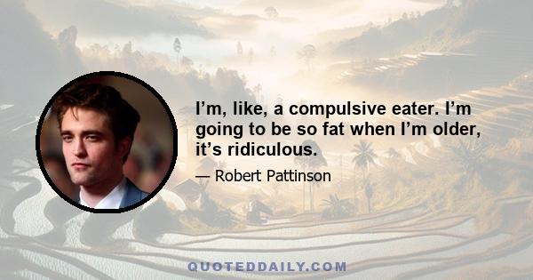 I’m, like, a compulsive eater. I’m going to be so fat when I’m older, it’s ridiculous.