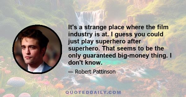 It's a strange place where the film industry is at. I guess you could just play superhero after superhero. That seems to be the only guaranteed big-money thing. I don't know.