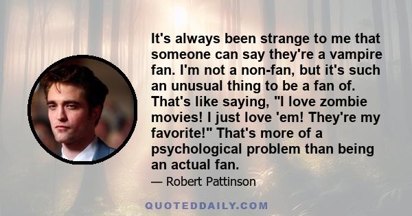 It's always been strange to me that someone can say they're a vampire fan. I'm not a non-fan, but it's such an unusual thing to be a fan of. That's like saying, I love zombie movies! I just love 'em! They're my