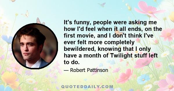 It's funny, people were asking me how I'd feel when it all ends, on the first movie, and I don't think I've ever felt more completely bewildered, knowing that I only have a month of Twilight stuff left to do.