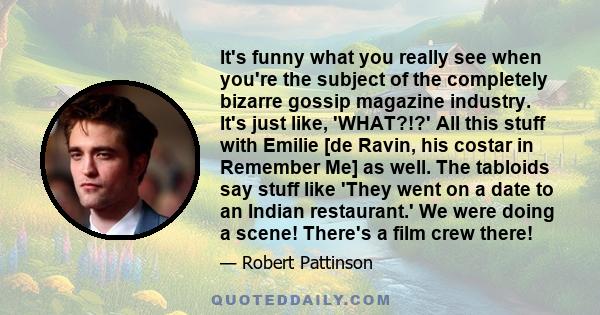 It's funny what you really see when you're the subject of the completely bizarre gossip magazine industry. It's just like, 'WHAT?!?' All this stuff with Emilie [de Ravin, his costar in Remember Me] as well. The tabloids 