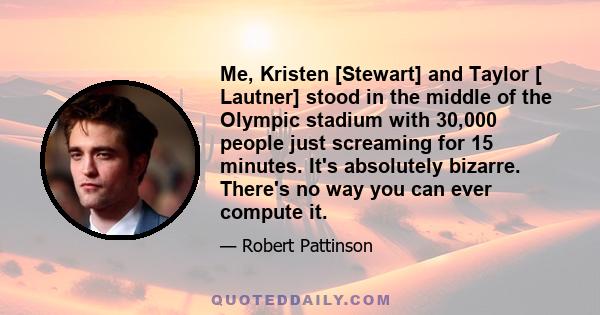 Me, Kristen [Stewart] and Taylor [ Lautner] stood in the middle of the Olympic stadium with 30,000 people just screaming for 15 minutes. It's absolutely bizarre. There's no way you can ever compute it.