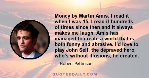 Money by Martin Amis. I read it when I was 15, I read it hundreds of times since then and it always makes me laugh. Amis has managed to create a world that is both funny and abrasive. I'd love to play John Self, the