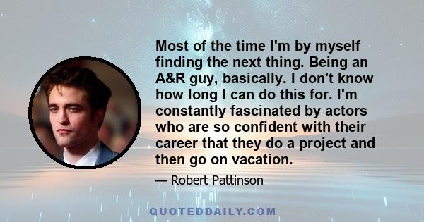 Most of the time I'm by myself finding the next thing. Being an A&R guy, basically. I don't know how long I can do this for. I'm constantly fascinated by actors who are so confident with their career that they do a