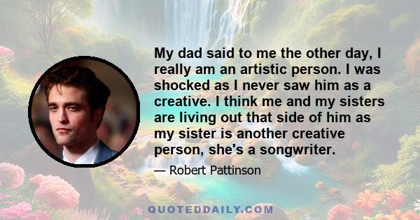 My dad said to me the other day, I really am an artistic person. I was shocked as I never saw him as a creative. I think me and my sisters are living out that side of him as my sister is another creative person, she's a 