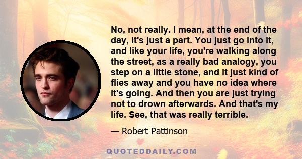 No, not really. I mean, at the end of the day, it's just a part. You just go into it, and like your life, you're walking along the street, as a really bad analogy, you step on a little stone, and it just kind of flies