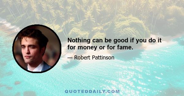 Nothing can be good if you do it for money or for fame.