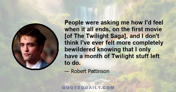 People were asking me how I'd feel when it all ends, on the first movie [of The Twilight Saga], and I don't think I've ever felt more completely bewildered knowing that I only have a month of Twilight stuff left to do.