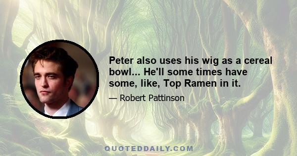 Peter also uses his wig as a cereal bowl... He'll some times have some, like, Top Ramen in it.