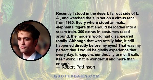 Recently I stood in the desert, far out side of L. A., and watched the sun set on a circus tent from 1930. Every where stood animals: elephants, tigers that should be loaded into a steam train. 300 extras in costumes