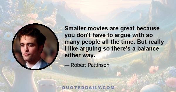 Smaller movies are great because you don't have to argue with so many people all the time. But really I like arguing so there's a balance either way.